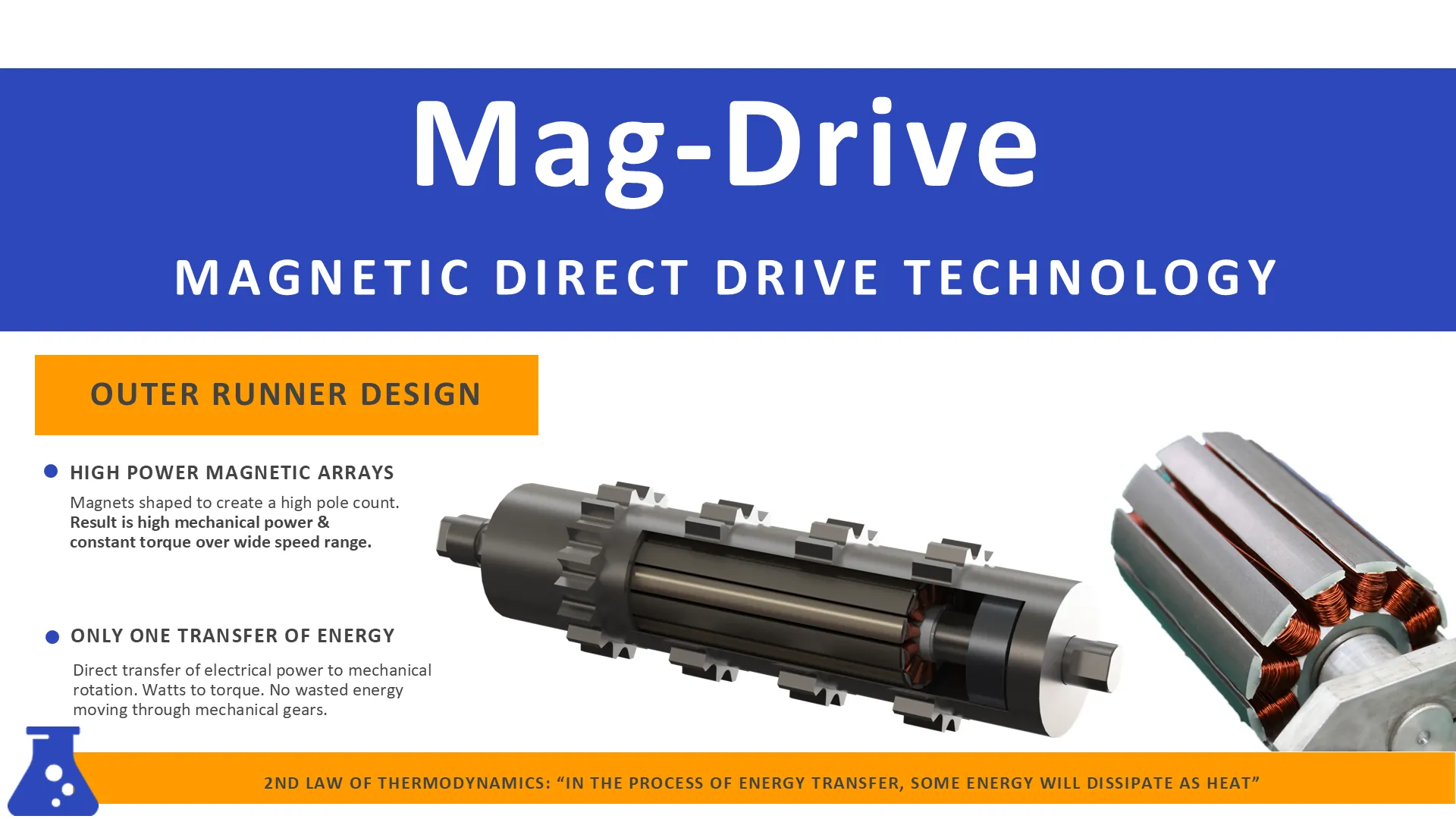 Mag-Drive, magnetic direct drive technology: the outer runner design, high power magnetic arrays and only one transfer of energy.